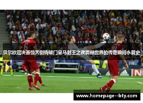 贝尔欧冠决赛惊天倒钩破门皇马封王之夜震撼世界的传奇瞬间永载史 贝尔欧冠决赛惊天倒钩破门皇马封王之夜震撼世界的传奇瞬间永载史